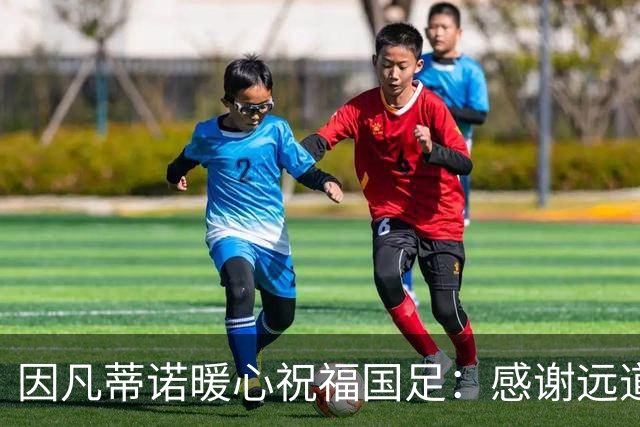 因凡蒂诺暖心祝福国足：感谢远道而来，祝中国队未来一切好运