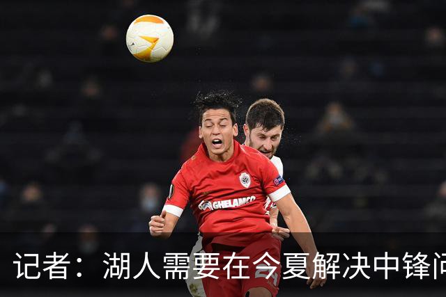记者：湖人需要在今夏解决中锋问题 东契奇不会一直等待他们建队