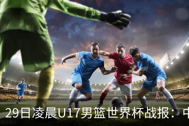 29日凌晨U17男篮世界杯战报：中国男篮跌至第三，亚洲队惨遭三连败